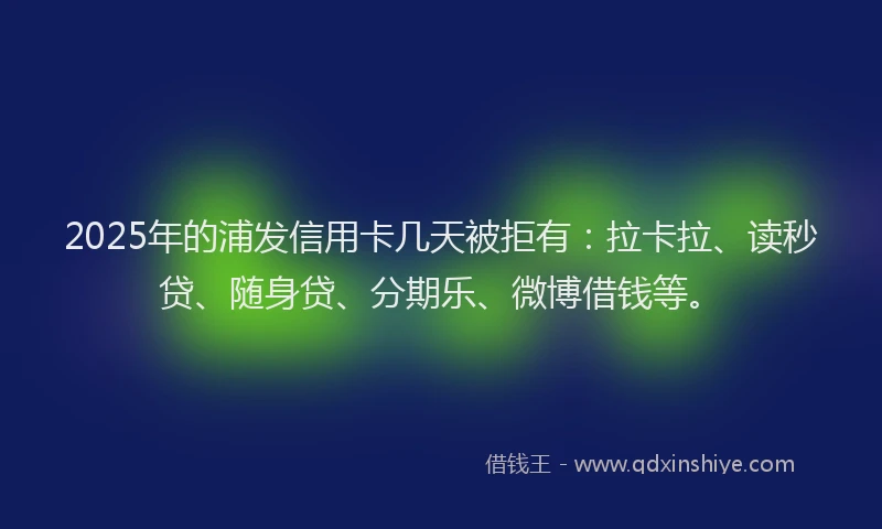 2025年的浦发信用卡几天被拒有：拉卡拉、读秒贷、随身贷、分期乐、微博借钱等。