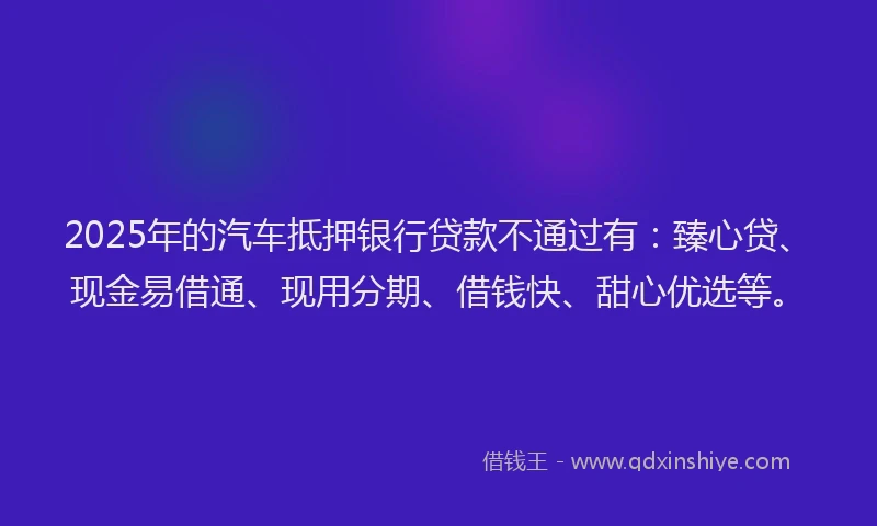 2025年的汽车抵押银行贷款不通过有：臻心贷、现金易借通、现用分期、借钱快、甜心优选等。