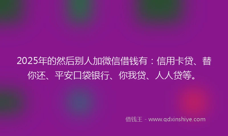 2025年的然后别人加微信借钱有：信用卡贷、替你还、平安口袋银行、你我贷、人人贷等。