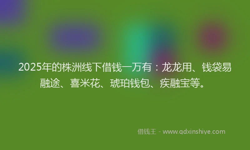 2025年的株洲线下借钱一万有：龙龙用、钱袋易融途、喜米花、琥珀钱包、疾融宝等。