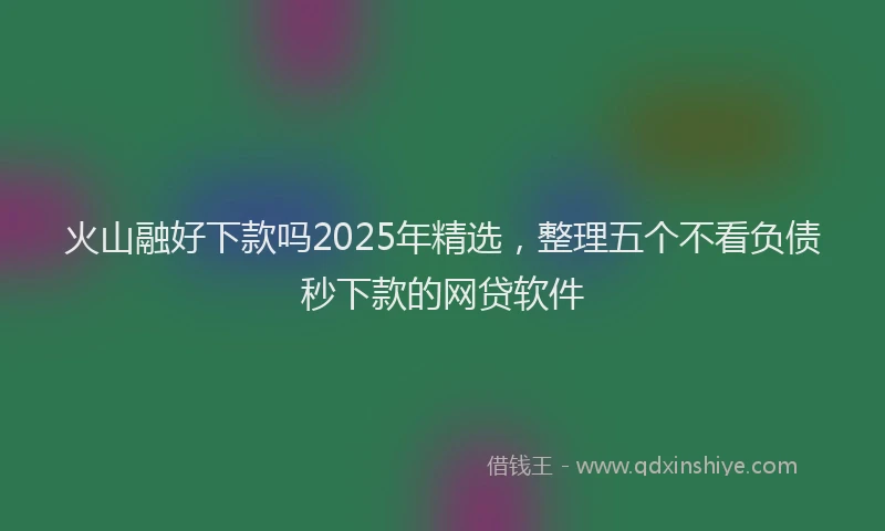 火山融好下款吗2025年精选，整理五个不看负债秒下款的网贷软件