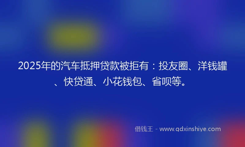 2025年的汽车抵押贷款被拒有：投友圈、洋钱罐、快贷通、小花钱包、省呗等。