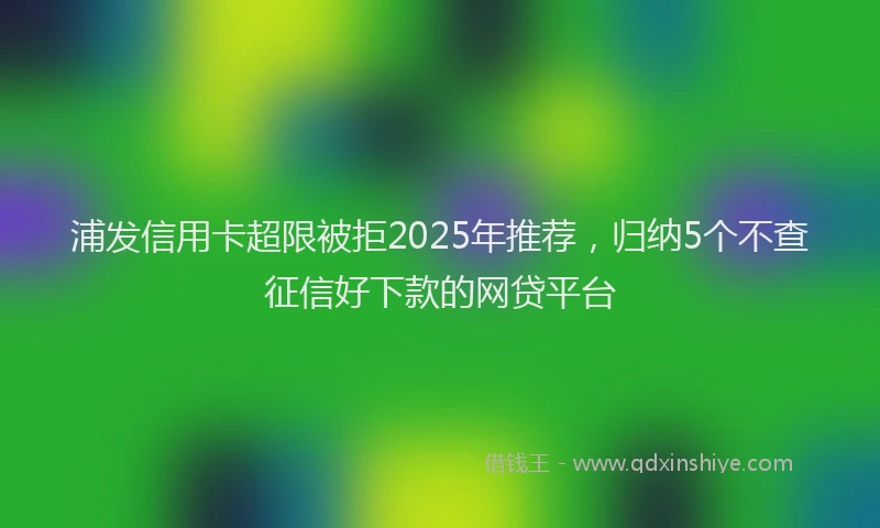 浦发信用卡超限被拒2025年推荐，归纳5个不查征信好下款的网贷平台