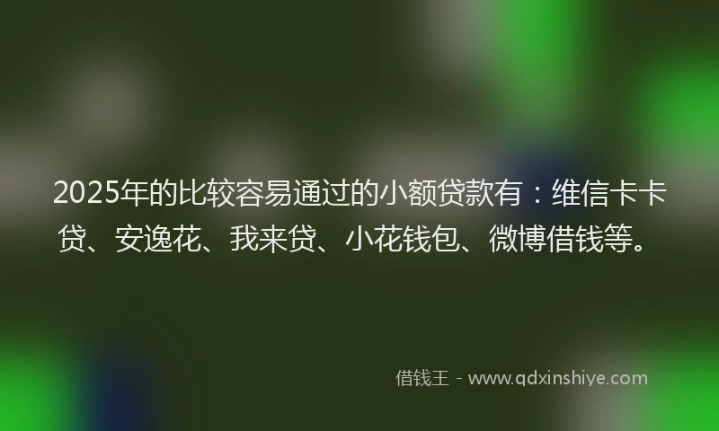 2025年的比较容易通过的小额贷款有：维信卡卡贷、安逸花、我来贷、小花钱包、微博借钱等。
