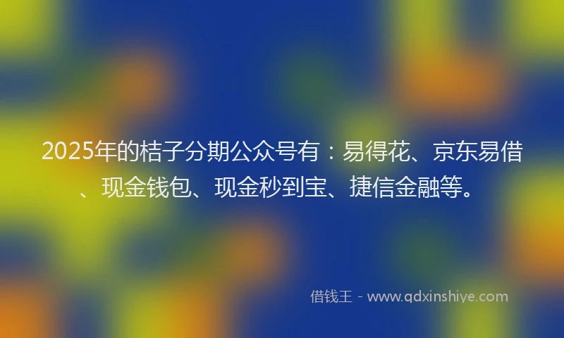 2025年的桔子分期公众号有：易得花、京东易借、现金钱包、现金秒到宝、捷信金融等。