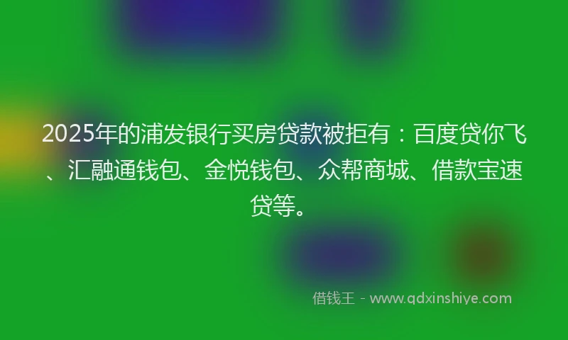 2025年的浦发银行买房贷款被拒有:百度贷你飞、汇融通钱包、金悦钱包、众帮商城、借款宝速贷等。