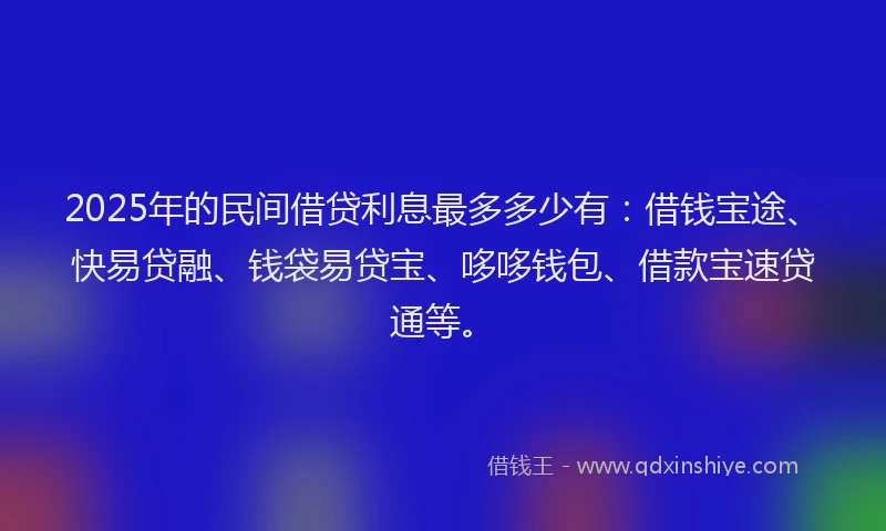 2025年的民间借贷利息最多多少有：借钱宝途、快易贷融、钱袋易贷宝、哆哆钱包、借款宝速贷通等。