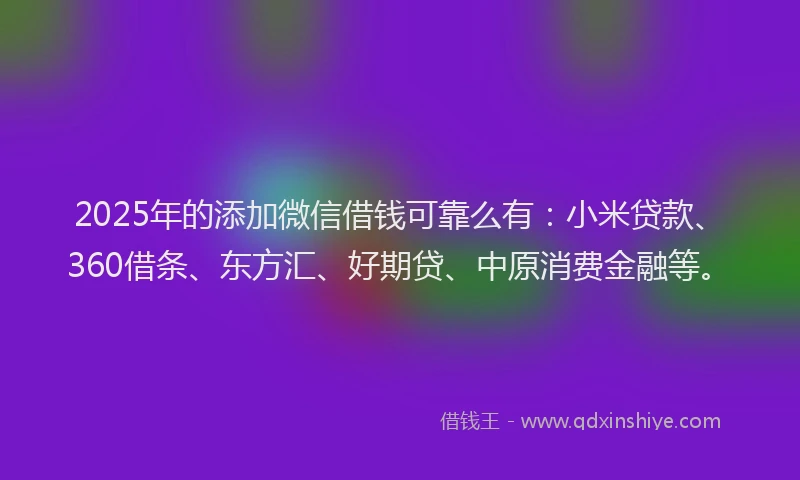 2025年的添加微信借钱可靠么有：小米贷款、360借条、东方汇、好期贷、中原消费金融等。