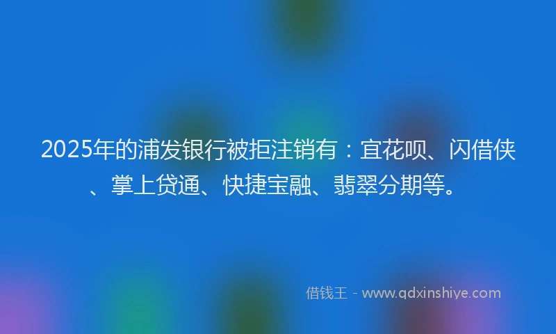 2025年的浦发银行被拒注销有：宜花呗、闪借侠、掌上贷通、快捷宝融、翡翠分期等。