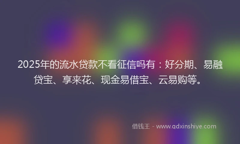 2025年的流水贷款不看征信吗有：好分期、易融贷宝、享来花、现金易借宝、云易购等。