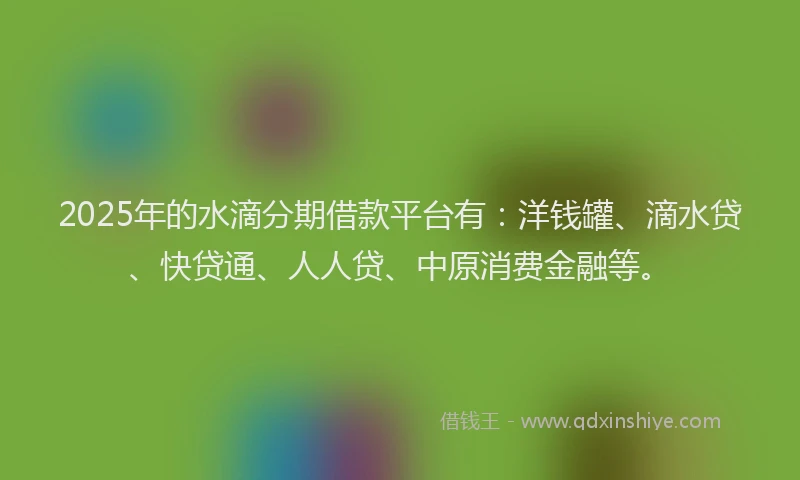 2025年的水滴分期借款平台有：洋钱罐、滴水贷、快贷通、人人贷、中原消费金融等。