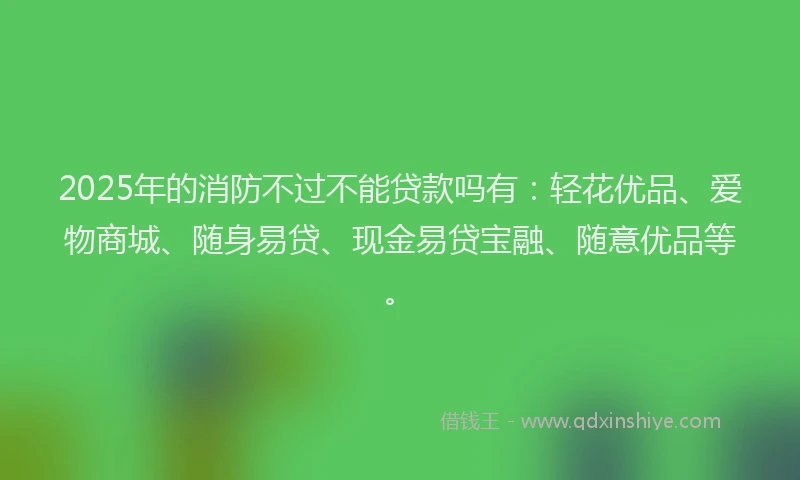 2025年的消防不过不能贷款吗有：轻花优品、爱物商城、随身易贷、现金易贷宝融、随意优品等。
