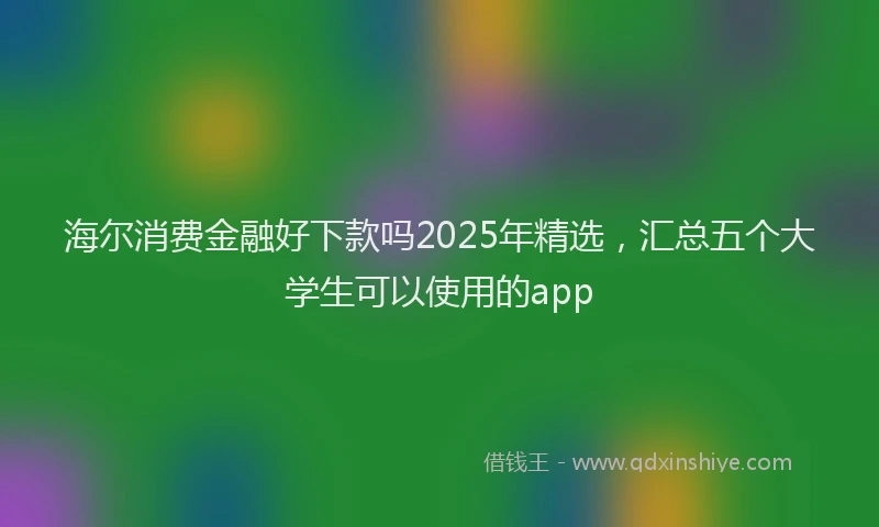 海尔消费金融好下款吗2025年精选，汇总五个大学生可以使用的app
