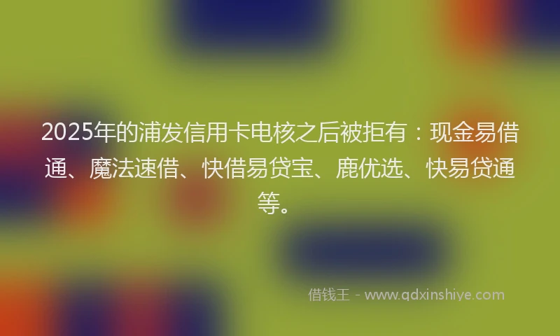 2025年的浦发信用卡电核之后被拒有：现金易借通、魔法速借、快借易贷宝、鹿优选、快易贷通等。