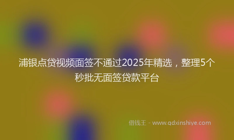 浦银点贷视频面签不通过2025年精选，整理5个秒批无面签贷款平台