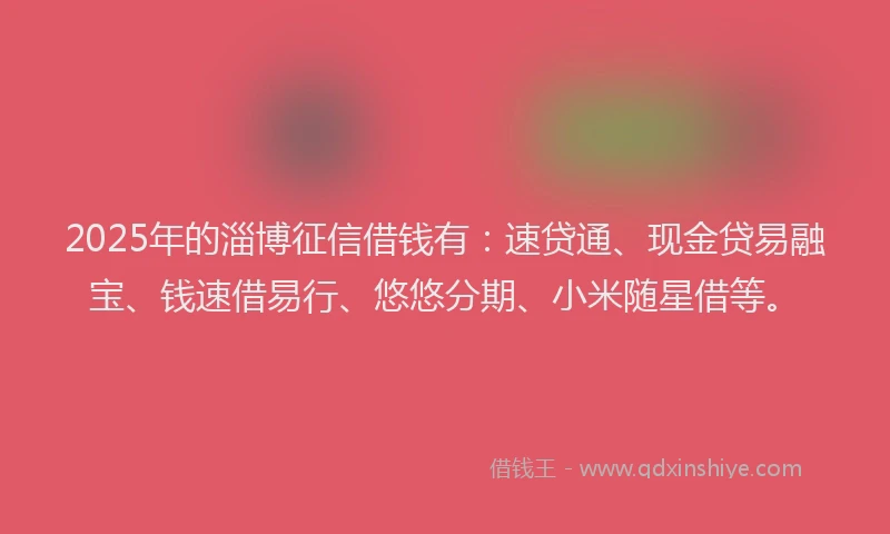 2025年的淄博征信借钱有：速贷通、现金贷易融宝、钱速借易行、悠悠分期、小米随星借等。