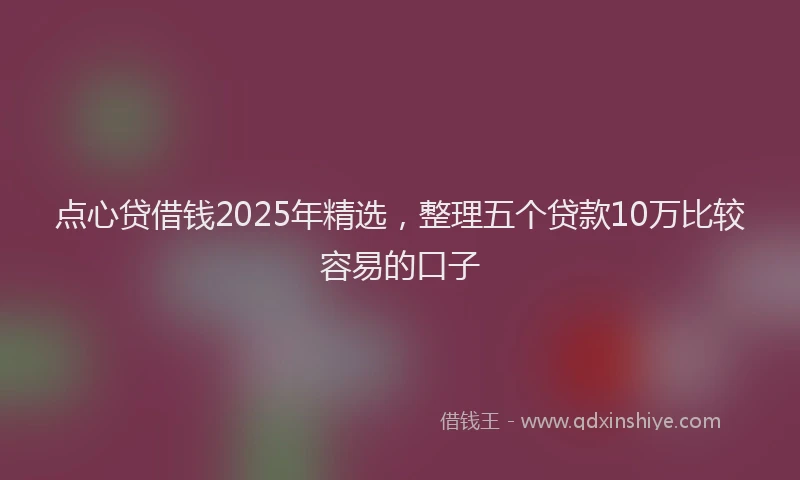 点心贷借钱2025年精选，整理五个贷款10万比较容易的口子