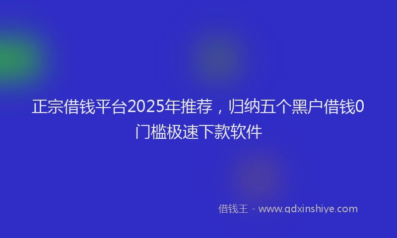 正宗借钱平台2025年推荐，归纳五个黑户借钱0门槛极速下款软件