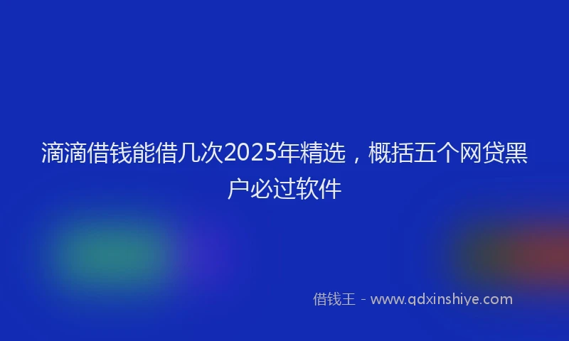 滴滴借钱能借几次2025年精选，概括五个网贷黑户必过软件