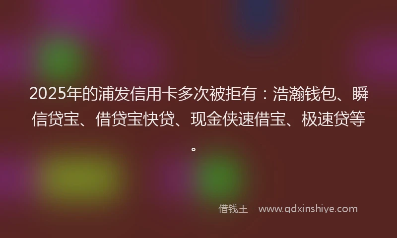 2025年的浦发信用卡多次被拒有：浩瀚钱包、瞬信贷宝、借贷宝快贷、现金侠速借宝、极速贷等。