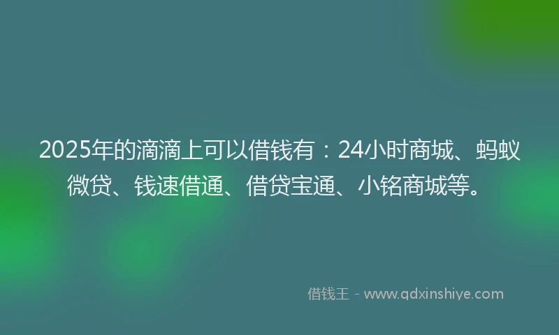 2025年的滴滴上可以借钱有：24小时商城、蚂蚁微贷、钱速借通、借贷宝通、小铭商城等。