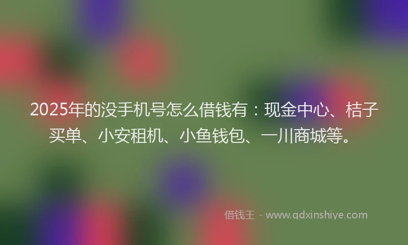 2025年的没手机号怎么借钱有：现金中心、桔子买单、小安租机、小鱼钱包、一川商城等。