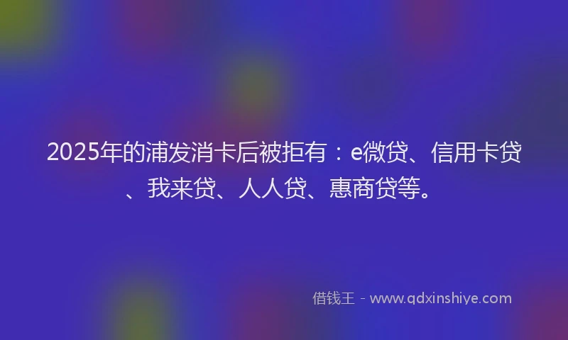 2025年的浦发消卡后被拒有：e微贷、信用卡贷、我来贷、人人贷、惠商贷等。