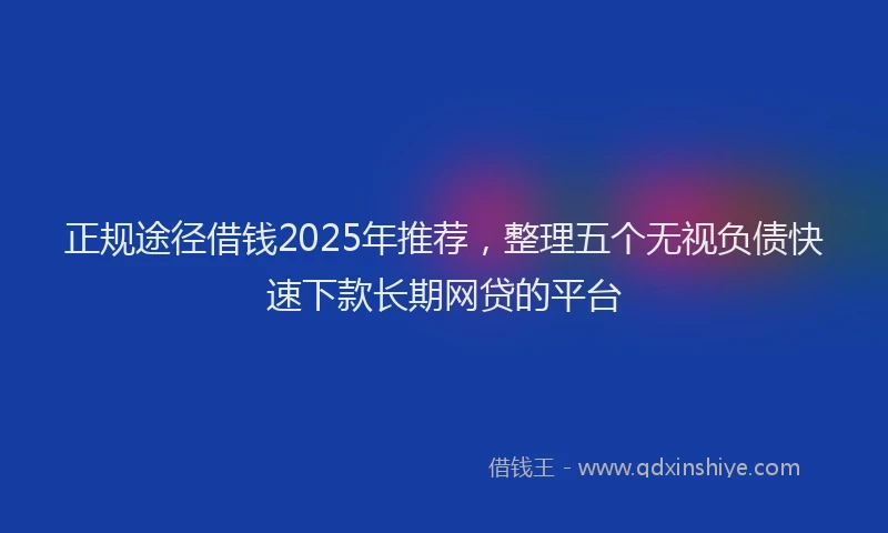 正规途径借钱2025年推荐，整理五个无视负债快速下款长期网贷的平台