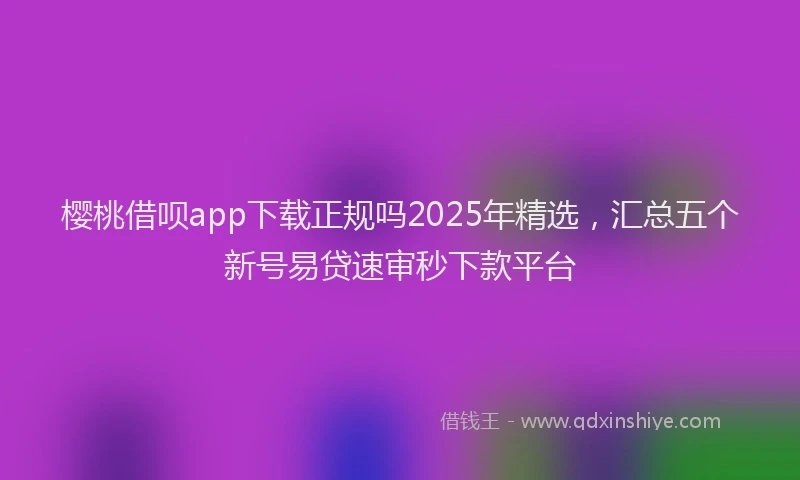 樱桃借呗app下载正规吗2025年精选，汇总五个新号易贷速审秒下款平台