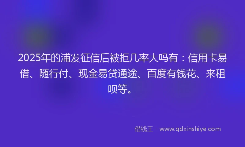 2025年的浦发征信后被拒几率大吗有：信用卡易借、随行付、现金易贷通途、百度有钱花、来租呗等。
