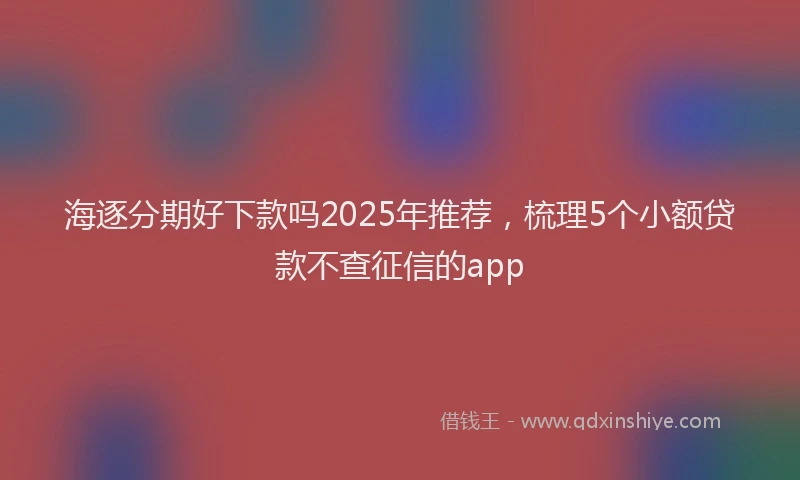 海逐分期好下款吗2025年推荐，梳理5个小额贷款不查征信的app