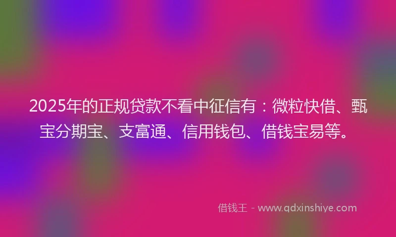 2025年的正规贷款不看中征信有：微粒快借、甄宝分期宝、支富通、信用钱包、借钱宝易等。