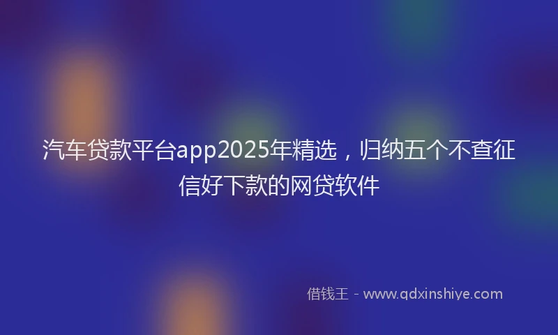 汽车贷款平台app2025年精选，归纳五个不查征信好下款的网贷软件