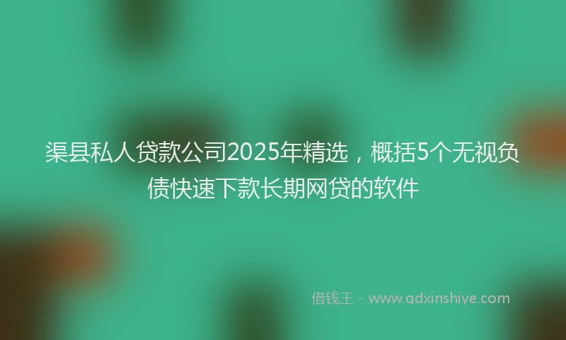 渠县私人贷款公司2025年精选，概括5个无视负债快速下款长期网贷的软件