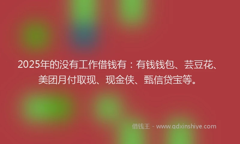 2025年的没有工作借钱有：有钱钱包、芸豆花、美团月付取现、现金侠、甄信贷宝等。