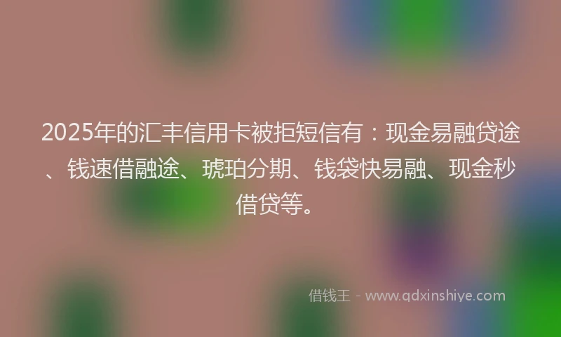 2025年的汇丰信用卡被拒短信有：现金易融贷途、钱速借融途、琥珀分期、钱袋快易融、现金秒借贷等。