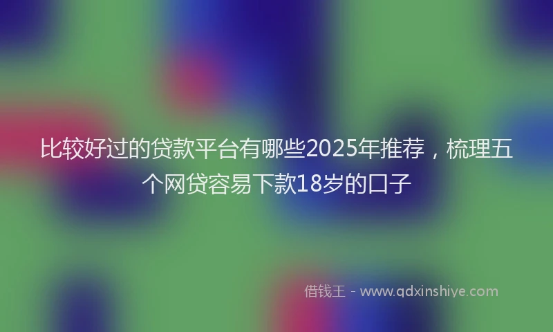 比较好过的贷款平台有哪些2025年推荐，梳理五个网贷容易下款18岁的口子