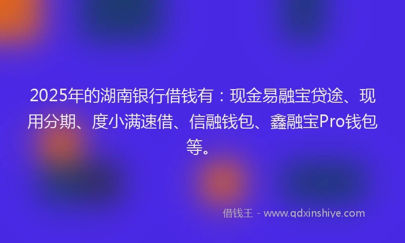 2025年的湖南银行借钱有：现金易融宝贷途、现用分期、度小满速借、信融钱包、鑫融宝Pro钱包等。