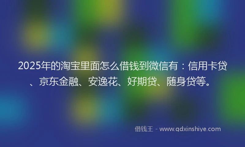 2025年的淘宝里面怎么借钱到微信有：信用卡贷、京东金融、安逸花、好期贷、随身贷等。