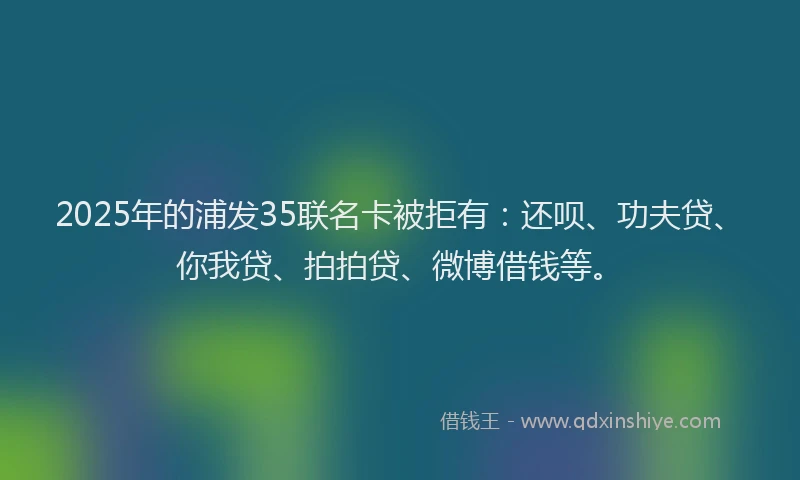 2025年的浦发35联名卡被拒有：还呗、功夫贷、你我贷、拍拍贷、微博借钱等。