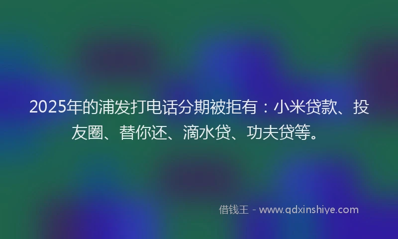 2025年的浦发打电话分期被拒有：小米贷款、投友圈、替你还、滴水贷、功夫贷等。