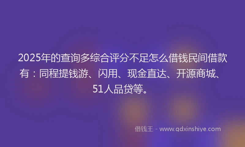 2025年的查询多综合评分不足怎么借钱民间借款有：同程提钱游、闪用、现金直达、开源商城、51人品贷等。