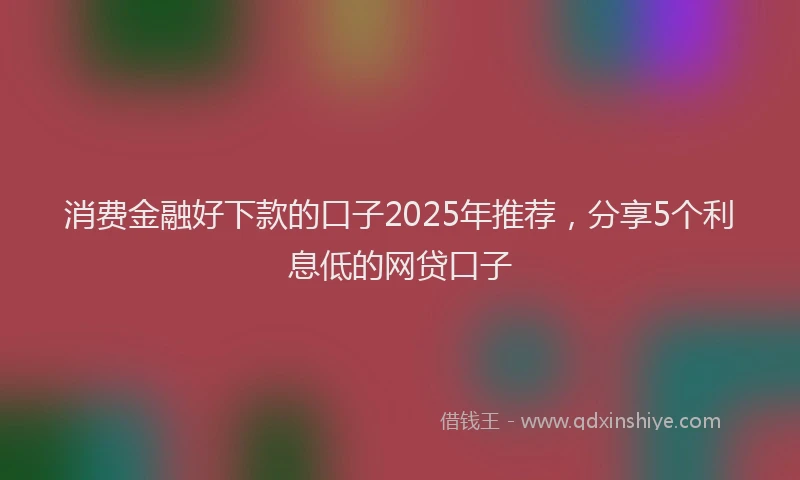 消费金融好下款的口子2025年推荐，分享5个利息低的网贷口子