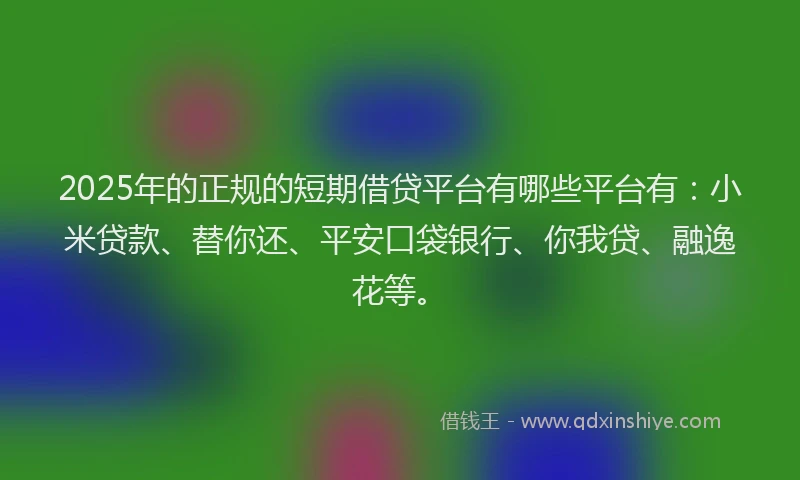 2025年的正规的短期借贷平台有哪些平台有：小米贷款、替你还、平安口袋银行、你我贷、融逸花等。