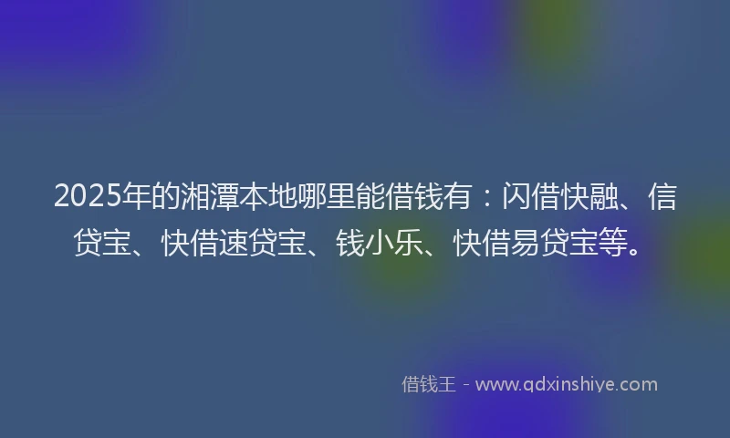 2025年的湘潭本地哪里能借钱有：闪借快融、信贷宝、快借速贷宝、钱小乐、快借易贷宝等。