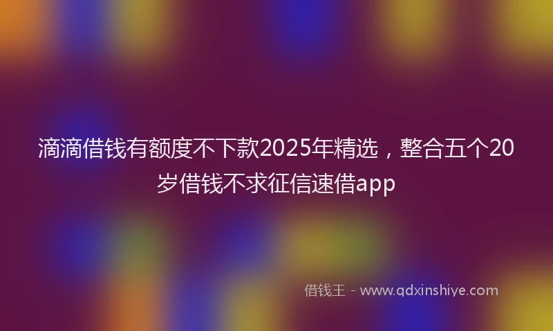 滴滴借钱有额度不下款2025年精选，整合五个20岁借钱不求征信速借app