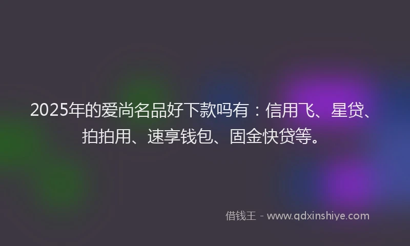 2025年的爱尚名品好下款吗有：信用飞、星贷、拍拍用、速享钱包、固金快贷等。
