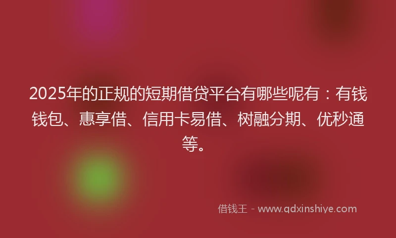 2025年的正规的短期借贷平台有哪些呢有：有钱钱包、惠享借、信用卡易借、树融分期、优秒通等。