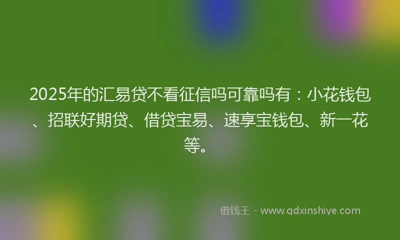 2025年的汇易贷不看征信吗可靠吗有：小花钱包、招联好期贷、借贷宝易、速享宝钱包、新一花等。