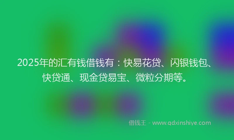 2025年的汇有钱借钱有：快易花贷、闪银钱包、快贷通、现金贷易宝、微粒分期等。